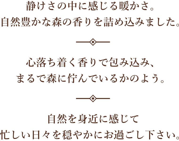 静けさの中に感じる暖かさ。自然豊かな森の香りを詰め込みました。心落ち着く香りで包み込み、まるで森に佇んでいるかのよう。自然を身近に感じて忙しい日々を穏やかにお過ごし下さい。